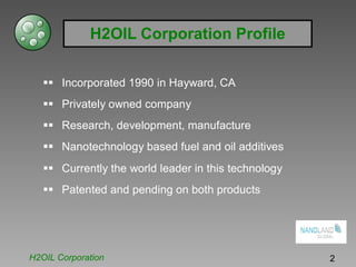 H2OIL Corporation Profile
Incorporated 1990 in Hayward, CA
Privately owned company
Research, development, manufacture
Nanotechnology based fuel and oil additives
Currently the world leader in this technology
Patented and pending on both products
H2OIL Corporation 2
