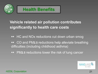 Health Benefits
Vehicle related air pollution contributes
significantly to health care costs
HC and NOx reductions cut down urban smog
CO and PM2.5 reductions help alleviate breathing
difficulties (including childhood asthma)
PM2.5 reductions lower the risk of lung cancer
H2OIL Corporation 21