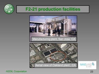 F2-21 production facilities
Manufacturing plant, San Jose, CA
Aerial view of Oakland plant , CA
H2OIL Corporation 23