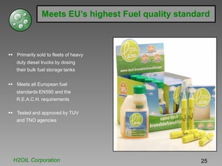 Meets EU’s highest Fuel quality standard
Primarily sold to fleets of heavy
duty diesel trucks by dosing
their bulk fuel storage tanks
Meets all European fuel
standards EN590 and the
R.E.A.C.H. requirements
Tested and approved by TUV
and TNO agencies
H2OIL Corporation 25