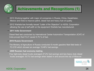 Achievements and Recognitions (1)
• 2013 Working together with major oil companies in Russia, China, Kazakhstan,
Mexico and India to improve petrol, diesel fuel and heavy fuel oil quality.
• 2012 Wartsila has formally issued "Letter of No Objection" to H2OIL Corporation
allowing the use of eeFuel® on the equipment Wartsila has manufactured.
• 2011 India Government
Diesel fleet test conducted by International Center Automotive Transportation (ICAT) of
India proved that F2-21 saved 5.75 % of fuel.
• 2010 Russia Government
The Ministry of Agriculture of Russia conducted 6-month gasoline fleet field tests of
F2-21® which showed an average 19.46% fuel savings.
• 2009 Russian fuel economy testing
Four light-duty diesel trucks averaged 27.2% fuel savings and two-heavy duty diesel
trucks averaged 18.7% fuel savings when tested in and around the city of Moscow
H2OIL Corporation 26