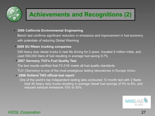 Achievements and Recognitions (2)
• 2009 California Environmental Engineering
Bench test confirms significant reduction in emissions and improvement in fuel economy
with potentials of reducing Global Warming
• 2009 EU fifteen trucking companies
538 heavy duty diesel trucks in real life driving for 2 years, traveled 9 million miles, and
used 500,000 liters of fuel resulting in average fuel saving 9.7%
• 2007 Germany TUV’s Fuel Quality Test
The test results certified that F2-21® meets all fuel quality standards.
TUV (Germany) is one of the most prestigious testing laboratories in Europe Union.
• 2006 Holland TNO official test report
One of the world’s top independent testing labs conducted 12 month test with 2 fleets
total 40 heavy duty trucks resulting in average diesel fuel savings of 5% to 8%, and
reduced exhaust emissions 10% to 30%
H2OIL Corporation 27