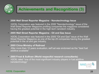 Achievements and Recognitions (3)
• 2006 Wall Street Reporter Magazine - Nanotechnology Issue
H2OIL Corporation was featured in the 2006 "Nanotechnology" issue of the
Wall Street Reporter Magazine profiling companies the magazine considered
having the greatest potential in the high-tech nanotech industry.
• 2005 Wall Street Reporter Magazine - Oil and Gas Issue
H2OIL Corporation was featured in the 2005 "Oil and Gas" issue of the Wall
Street Reporter Magazine as one of the top 25 companies having the greatest
potential in the oil and gas industry.
• 2005 China Ministry of Railroad
After more than 10 years evaluation, eeFuel was endorsed as the “best fuel
additive available”
• 2005 Frost & Sullivan (World respectful research consultants)
H2OIL rated “one of the most significant industry players in fuel additive
nanotechnology”
H2OIL Corporation 28