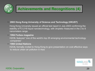 Achievements and Recognitions (4)
• 2003 Hong Kong University of Science and Technology (HKUST)
Hong Kong University issued an official test report in July 2003 confirming the
stability of F2-21® liquid nanotechnology, with droplets measured in the 3 to 9
nanometers range.
• 1994 Forbes magazine
H2OIL featured “one of the world’s top 25 emerging environmental technology
companies”
• 1994 United Nations
H2OIL formally invited to Hong Kong to give presentation on cost effective ways
to reduce urban air pollution in Asia
H2OIL Corporation 29