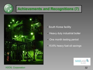 Achievements and Recognitions (7)
• South Korea facility
• Heavy duty industrial boiler
• One month testing period
• 15.6% heavy fuel oil savings
H2OIL Corporation 32