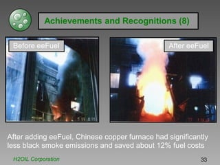 Achievements and Recognitions (8)
Before eeFuel After eeFuel
After adding eeFuel, Chinese copper furnace had significantly
less black smoke emissions and saved about 12% fuel costs
H2OIL Corporation 33