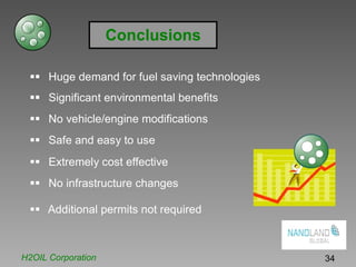 Conclusions
Huge demand for fuel saving technologies
Significant environmental benefits
No vehicle/engine modifications
Safe and easy to use
Extremely cost effective
No infrastructure changes
Additional permits not required
H2OIL Corporation 34