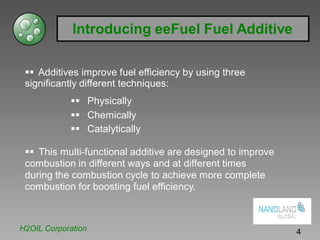 Introducing eeFuel Fuel Additive
Additives improve fuel efficiency by using three
significantly different techniques:
Physically
Chemically
Catalytically
This multi-functional additive are designed to improve
combustion in different ways and at different times
during the combustion cycle to achieve more complete
combustion for boosting fuel efficiency.
H2OIL Corporation 4