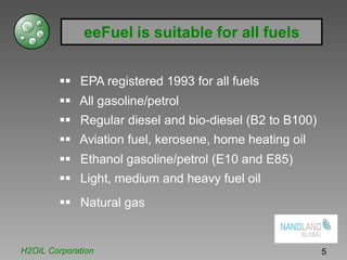 eeFuel is suitable for all fuels
EPA registered 1993 for all fuels
All gasoline/petrol
Regular diesel and bio-diesel (B2 to B100)
Aviation fuel, kerosene, home heating oil
Ethanol gasoline/petrol (E10 and E85)
Light, medium and heavy fuel oil
Natural gas
H2OIL Corporation 5