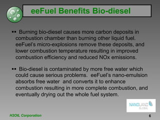 eeFuel Benefits Bio-diesel
Burning bio-diesel causes more carbon deposits in
combustion chamber than burning other liquid fuel.
eeFuel’s micro-explosions remove these deposits, and
lower combustion temperature resulting in improved
combustion efficiency and reduced NOx emissions.
Bio-diesel is contaminated by more free water which
could cause serious problems. eeFuel’s nano-emulsion
absorbs free water and converts it to enhance
combustion resulting in more complete combustion, and
eventually drying out the whole fuel system.
H2OIL Corporation 6
