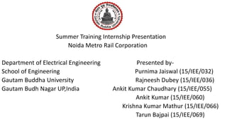 Summer Training Internship Presentation
Noida Metro Rail Corporation
Department of Electrical Engineering Presented by-
School of Engineering Purnima Jaiswal (15/IEE/032)
Gautam Buddha University Rajneesh Dubey (15/IEE/036)
Gautam Budh Nagar UP,India Ankit Kumar Chaudhary (15/IEE/055)
Ankit Kumar (15/IEE/060)
Krishna Kumar Mathur (15/IEE/066)
Tarun Bajpai (15/IEE/069)
 