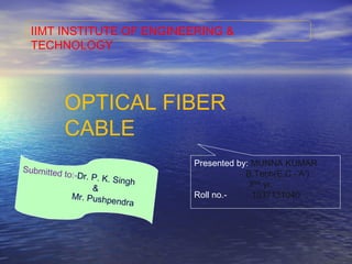IIMT INSTITUTE OF ENGINEERING &
TECHNOLOGY
OPTICAL FIBER
CABLE
Presented by: MUNNA KUMAR
B.Tech(E.C.-’A’)
3RD
yr.
Roll no.- 1037131040
Submitted to:-Dr. P. K. Singh
&
Mr. Pushpendra
 