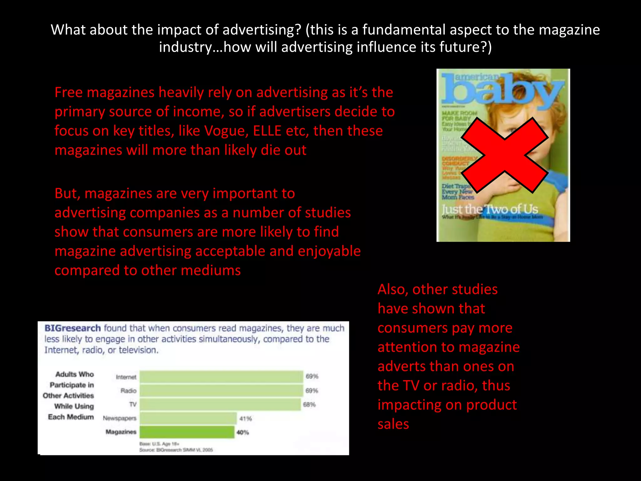 What about the impact of advertising? (this is a fundamental aspect to the magazine
               industry…how will advertising influence its future?)

Free magazines heavily rely on advertising as it’s the
primary source of income, so if advertisers decide to
focus on key titles, like Vogue, ELLE etc, then these
magazines will more than likely die out

But, magazines are very important to
advertising companies as a number of studies
show that consumers are more likely to find
magazine advertising acceptable and enjoyable
compared to other mediums
                                                   Also, other studies
                                                   have shown that
                                                   consumers pay more
                                                   attention to magazine
                                                   adverts than ones on
                                                   the TV or radio, thus
                                                   impacting on product
                                                   sales
 