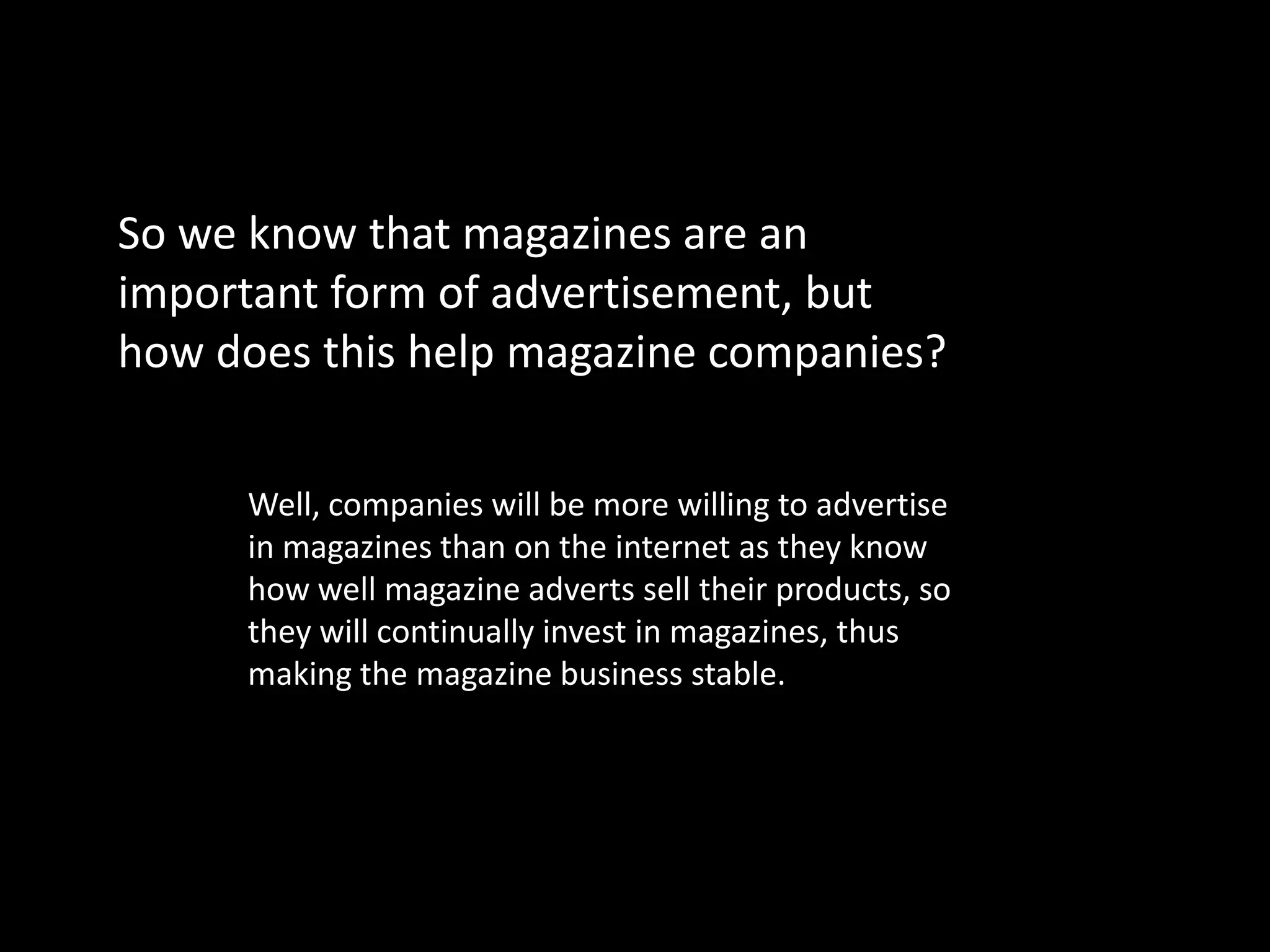 So we know that magazines are an
important form of advertisement, but
how does this help magazine companies?


     Well, companies will be more willing to advertise
     in magazines than on the internet as they know
     how well magazine adverts sell their products, so
     they will continually invest in magazines, thus
     making the magazine business stable.
 