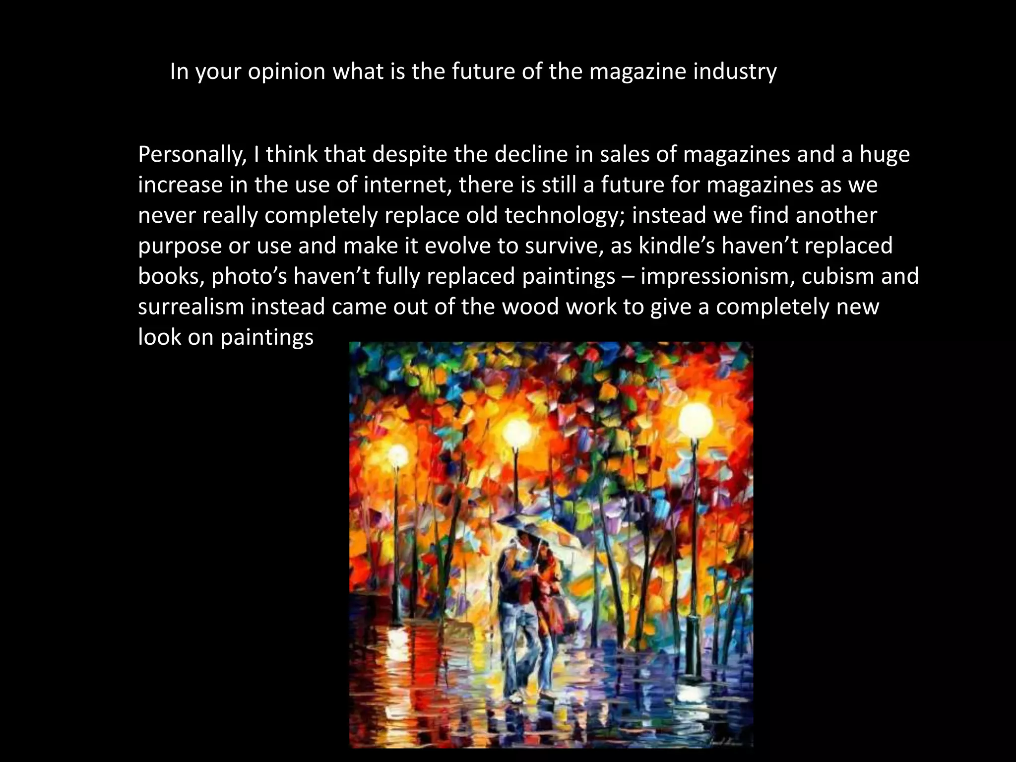 In your opinion what is the future of the magazine industry?


Personally, I think that despite the decline in sales of magazines and a huge
increase in the use of internet, there is still a future for magazines as we
never really completely replace old technology; instead we find another
purpose or use and make it evolve to survive, as kindle’s haven’t replaced
books, photo’s haven’t fully replaced paintings – impressionism, cubism and
surrealism instead came out of the wood work to give a completely new
look on paintings
 