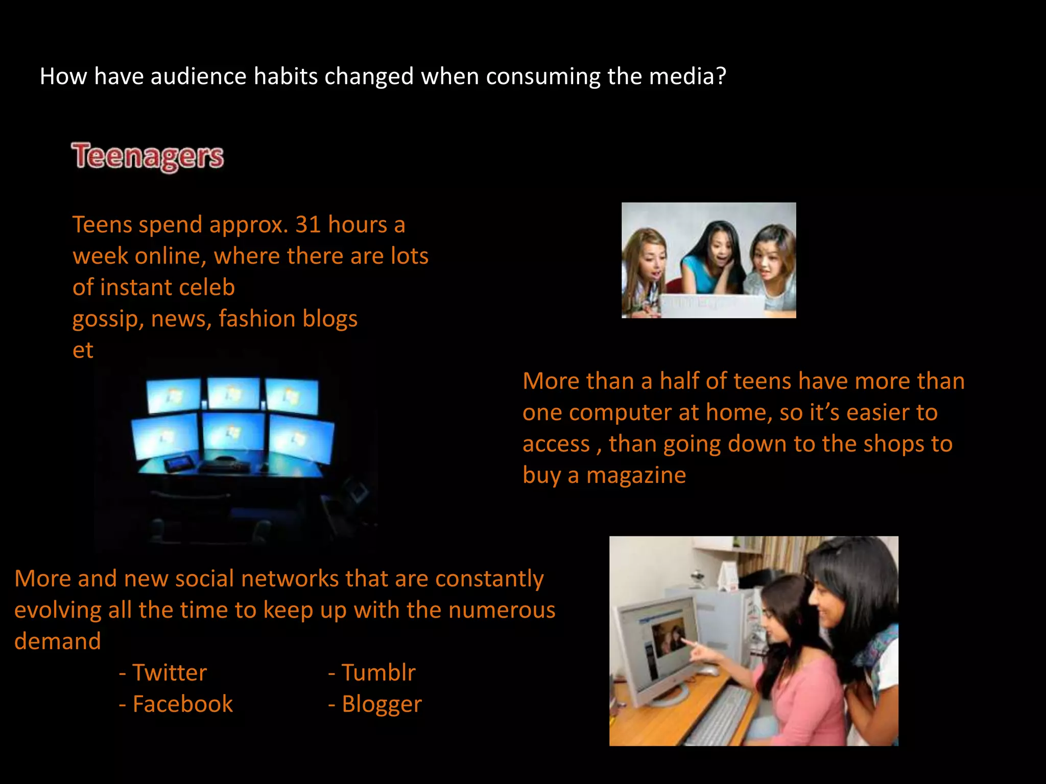 How have audience habits changed when consuming the media?




     Teens spend approx. 31 hours a
     week online, where there are lots
     of instant celeb
     gossip, news, fashion blogs
     etc, which are all free
                                              More than a half of teens have more than
                                              one computer at home, so it’s easier to
                                              access , than going down to the shops to
                                              buy a magazine


More and new social networks that are constantly
evolving all the time to keep up with the numerous
demand
          - Twitter            - Tumblr
          - Facebook           - Blogger
 