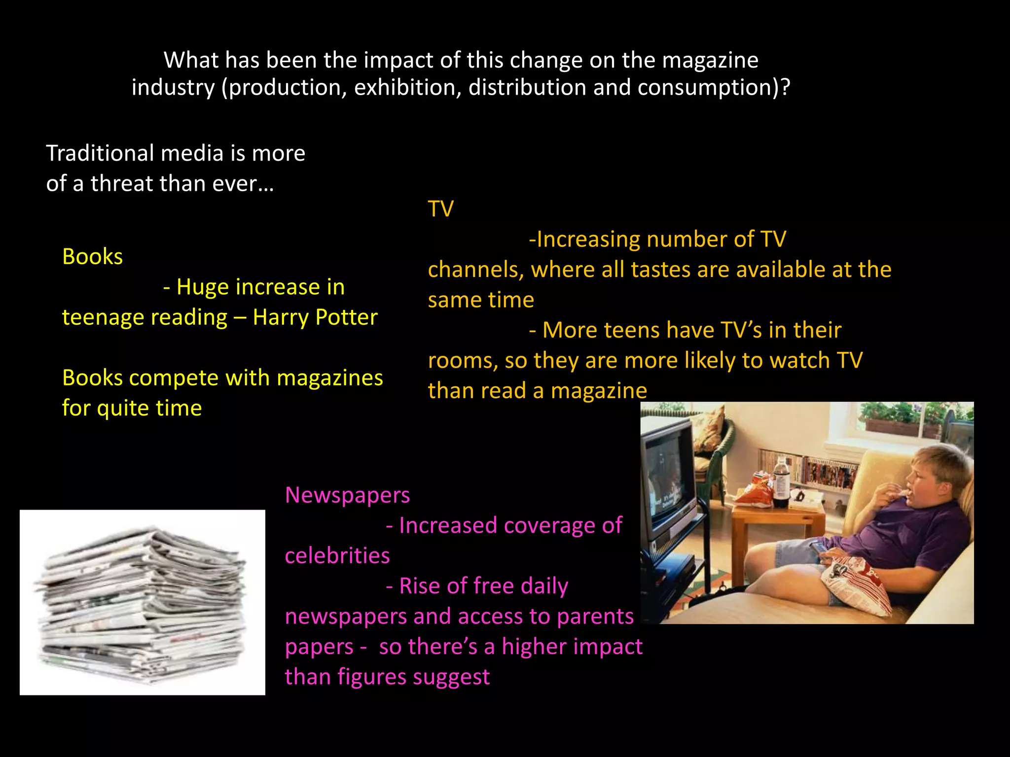 What has been the impact of this change on the magazine
         industry (production, exhibition, distribution and consumption)?

Traditional media is more
of a threat than ever…
                                     TV
                                               -Increasing number of TV
 Books
                                     channels, where all tastes are available at the
          - Huge increase in
                                     same time
 teenage reading – Harry Potter
                                               - More teens have TV’s in their
                                     rooms, so they are more likely to watch TV
 Books compete with magazines
                                     than read a magazine
 for quite time


                       Newspapers
                                  - Increased coverage of
                       celebrities
                                  - Rise of free daily
                       newspapers and access to parents
                       papers - so there’s a higher impact
                       than figures suggest
 