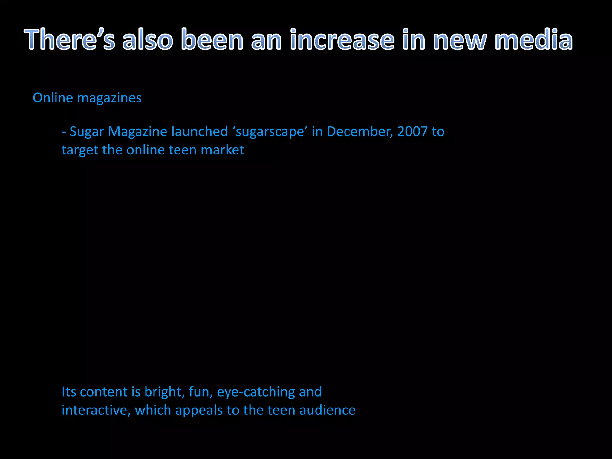 Online magazines

    - Sugar Magazine launched ‘sugarscape’ in December, 2007 to
    target the online teen market




    Its content is bright, fun, eye-catching and
    interactive, which appeals to the teen audience
 