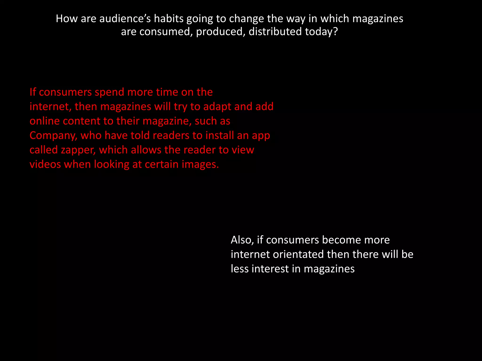 How are audience’s habits going to change the way in which magazines
                 are consumed, produced, distributed today?




If consumers spend more time on the
internet, then magazines will try to adapt and add
online content to their magazine, such as
Company, who have told readers to install an app
called zapper, which allows the reader to view
videos when looking at certain images.




                                         Also, if consumers become more
                                         internet orientated then there will be
                                         less interest in magazines
 