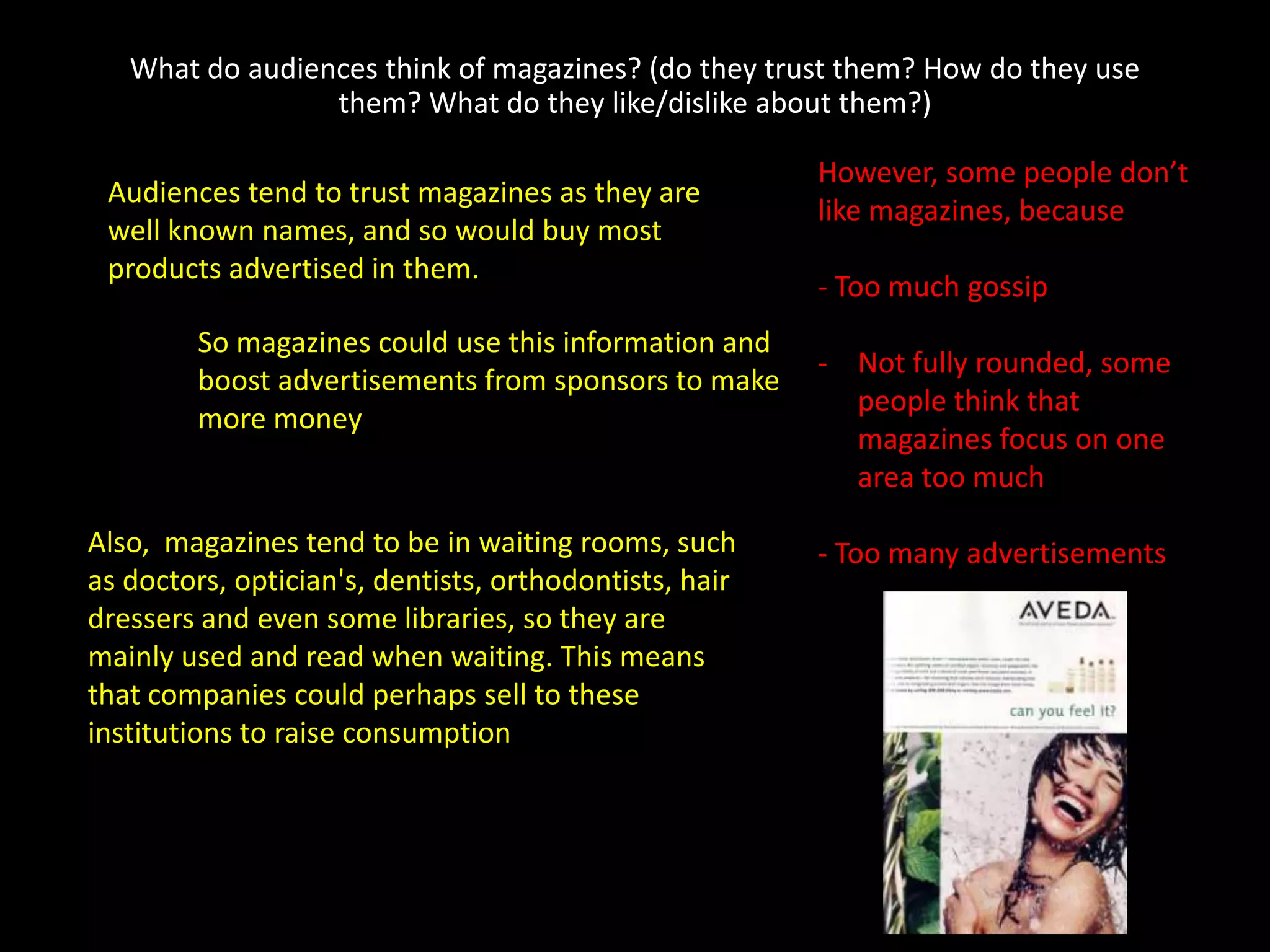 What do audiences think of magazines? (do they trust them? How do they use
                 them? What do they like/dislike about them?)

                                                        However, some people don’t
 Audiences tend to trust magazines as they are
                                                        like magazines, because
 well known names, and so would buy most
 products advertised in them.
                                                        - Too much gossip
        So magazines could use this information and
                                                        - Not fully rounded, some
        boost advertisements from sponsors to make
                                                          people think that
        more money
                                                          magazines focus on one
                                                          area too much

Also, magazines tend to be in waiting rooms, such       - Too many advertisements
as doctors, optician's, dentists, orthodontists, hair
dressers and even some libraries, so they are
mainly used and read when waiting. This means
that companies could perhaps sell to these
institutions to raise consumption
 