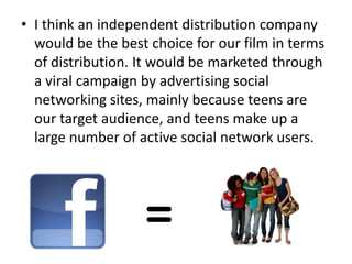 • I think an independent distribution company
  would be the best choice for our film in terms
  of distribution. It would be marketed through
  a viral campaign by advertising social
  networking sites, mainly because teens are
  our target audience, and teens make up a
  large number of active social network users.
 