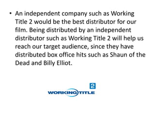 • An independent company such as Working
  Title 2 would be the best distributor for our
  film. Being distributed by an independent
  distributor such as Working Title 2 will help us
  reach our target audience, since they have
  distributed box office hits such as Shaun of the
  Dead and Billy Elliot.
 