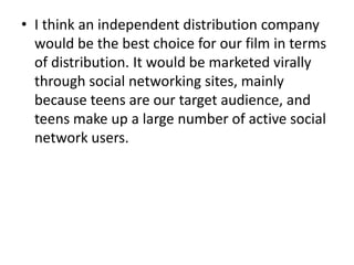 • I think an independent distribution company
  would be the best choice for our film in terms
  of distribution. It would be marketed virally
  through social networking sites, mainly
  because teens are our target audience, and
  teens make up a large number of active social
  network users.
 