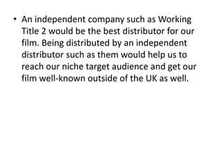 • An independent company such as Working
  Title 2 would be the best distributor for our
  film. Being distributed by an independent
  distributor such as them would help us to
  reach our niche target audience and get our
  film well-known outside of the UK as well.
 