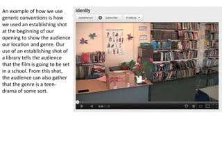 An example of how we use
generic conventions is how
we used an establishing shot
at the beginning of our
opening to show the audience
our location and genre. Our
use of an establishing shot of
a library tells the audience
that the film is going to be set
in a school. From this shot,
the audience can also gather
that the genre is a teen-
drama of some sort.
 