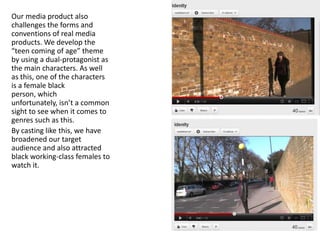 Our media product also
challenges the forms and
conventions of real media
products. We develop the
“teen coming of age” theme
by using a dual-protagonist as
the main characters. As well
as this, one of the characters
is a female black
person, which
unfortunately, isn’t a common
sight to see when it comes to
genres such as this.
By casting like this, we have
broadened our target
audience and also attracted
black working-class females to
watch it.
 