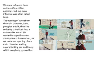 We drew influence from
various different film
openings, but our main
influence was a film called
Juno.
The opening of Juno shows
the main character, Juno,
going for a walk, then she
suddenly transitions into a
cartoon-like world. We
wanted to copy the same
atmosphere this scene had, so
we made our opening of our
main character walking
around looking sad and lonely
whilst everybody ignored her.
 