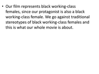 • Our film represents black working-class
  females, since our protagonist is also a black
  working-class female. We go against traditional
  stereotypes of black working-class females and
  this is what our whole movie is about.
 