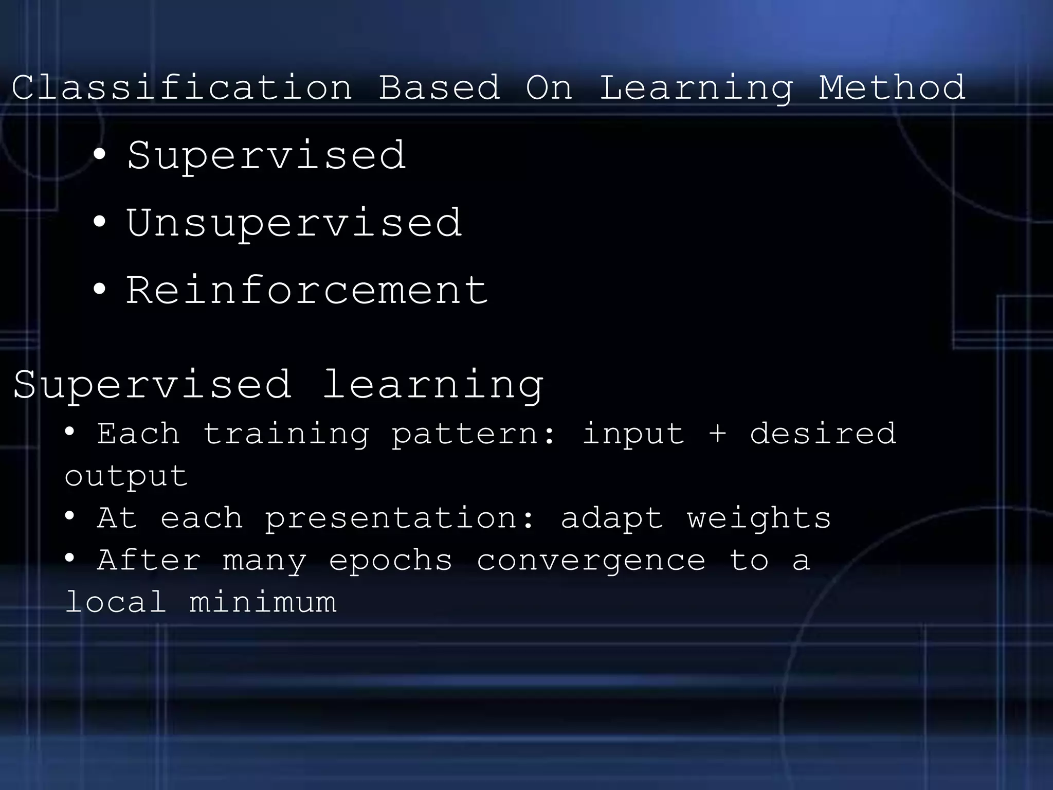 Classification Based On Learning Method
• Supervised
• Unsupervised
• Reinforcement
Supervised learning
• Each training pattern: input + desired
output
• At each presentation: adapt weights
• After many epochs convergence to a
local minimum
 