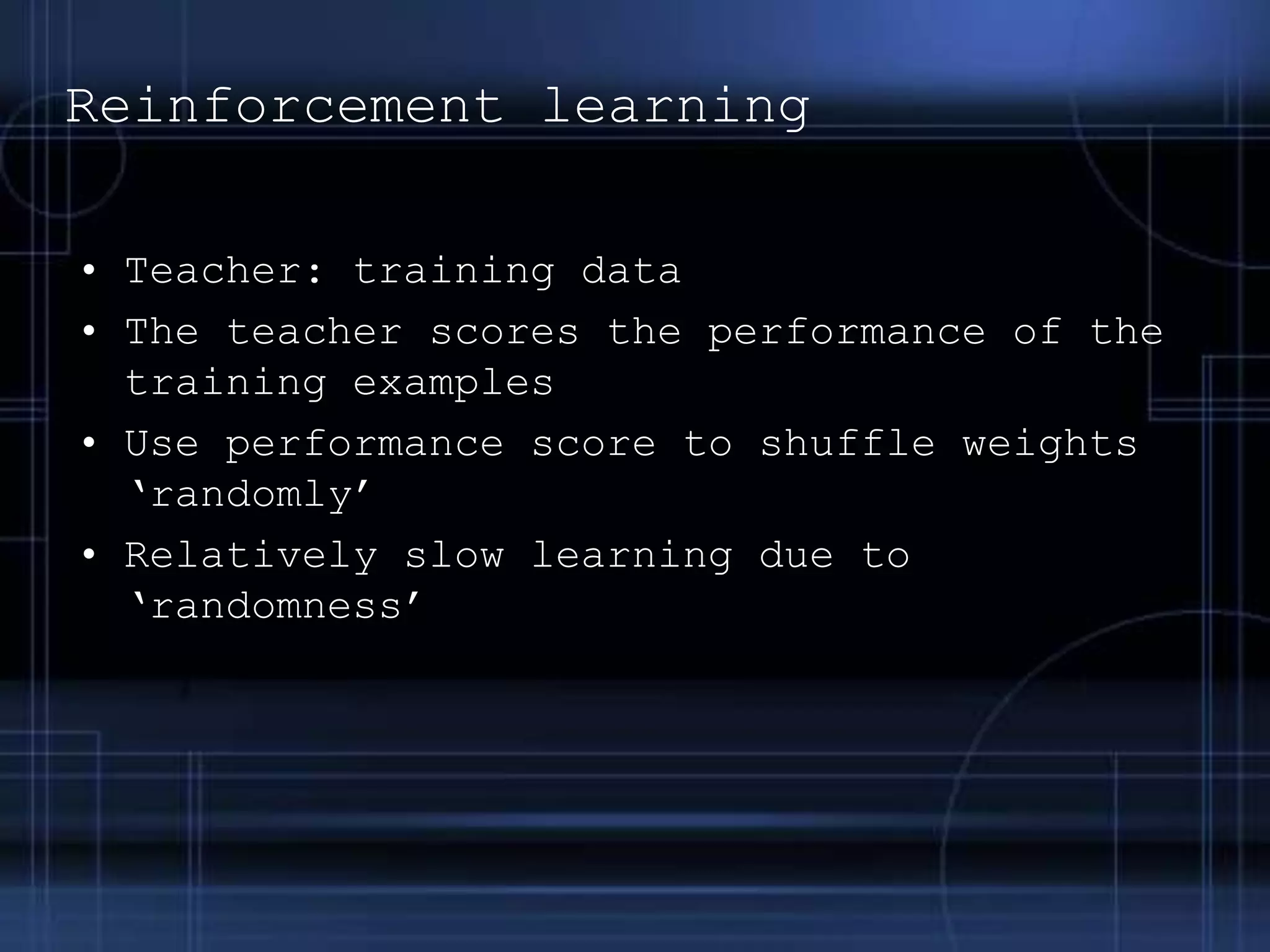 Reinforcement learning
• Teacher: training data
• The teacher scores the performance of the
training examples
• Use performance score to shuffle weights
‘randomly’
• Relatively slow learning due to
‘randomness’
 
