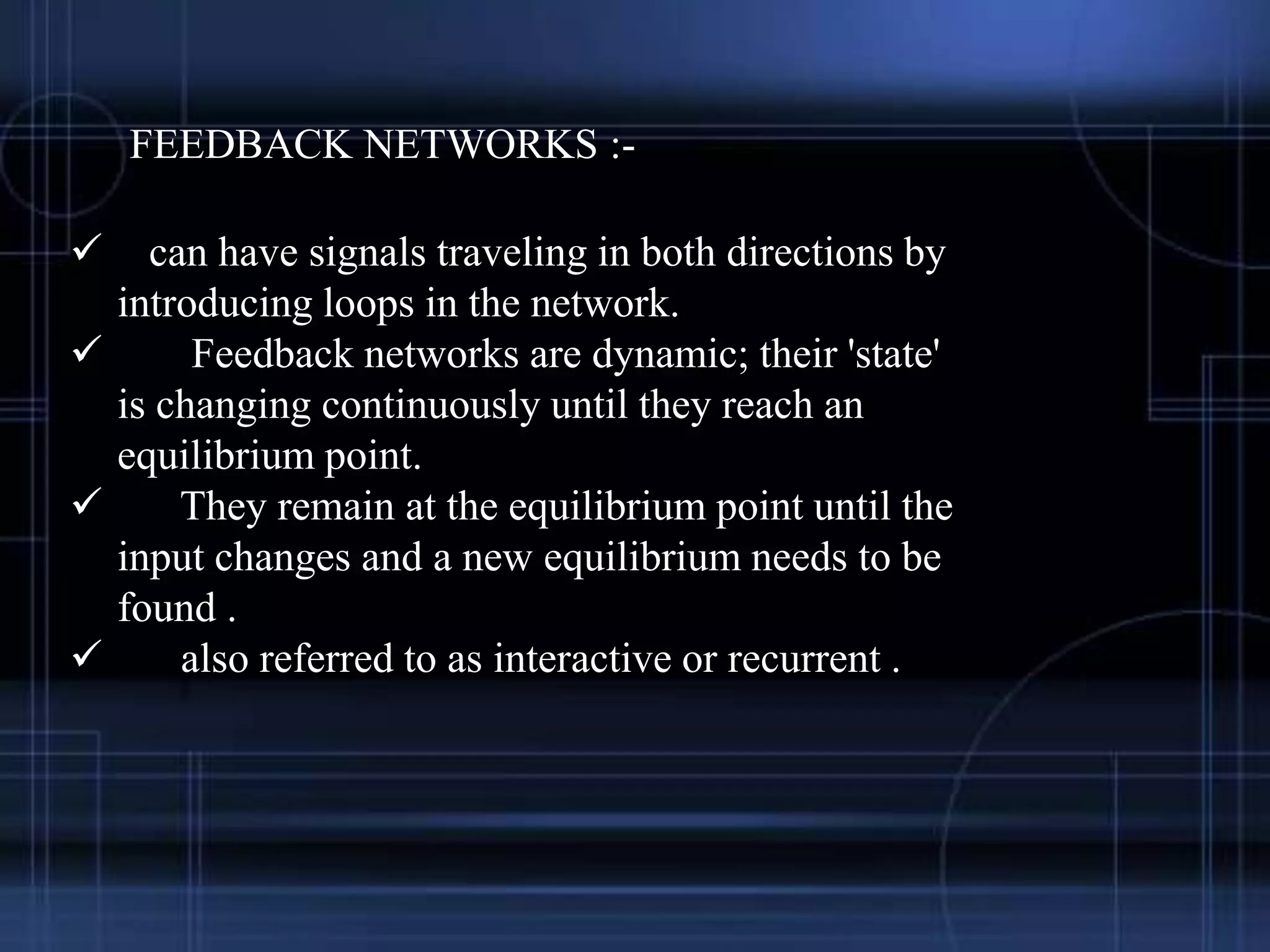 FEEDBACK NETWORKS :-
 can have signals traveling in both directions by
introducing loops in the network.
 Feedback networks are dynamic; their 'state'
is changing continuously until they reach an
equilibrium point.
 They remain at the equilibrium point until the
input changes and a new equilibrium needs to be
found .
 also referred to as interactive or recurrent .
 