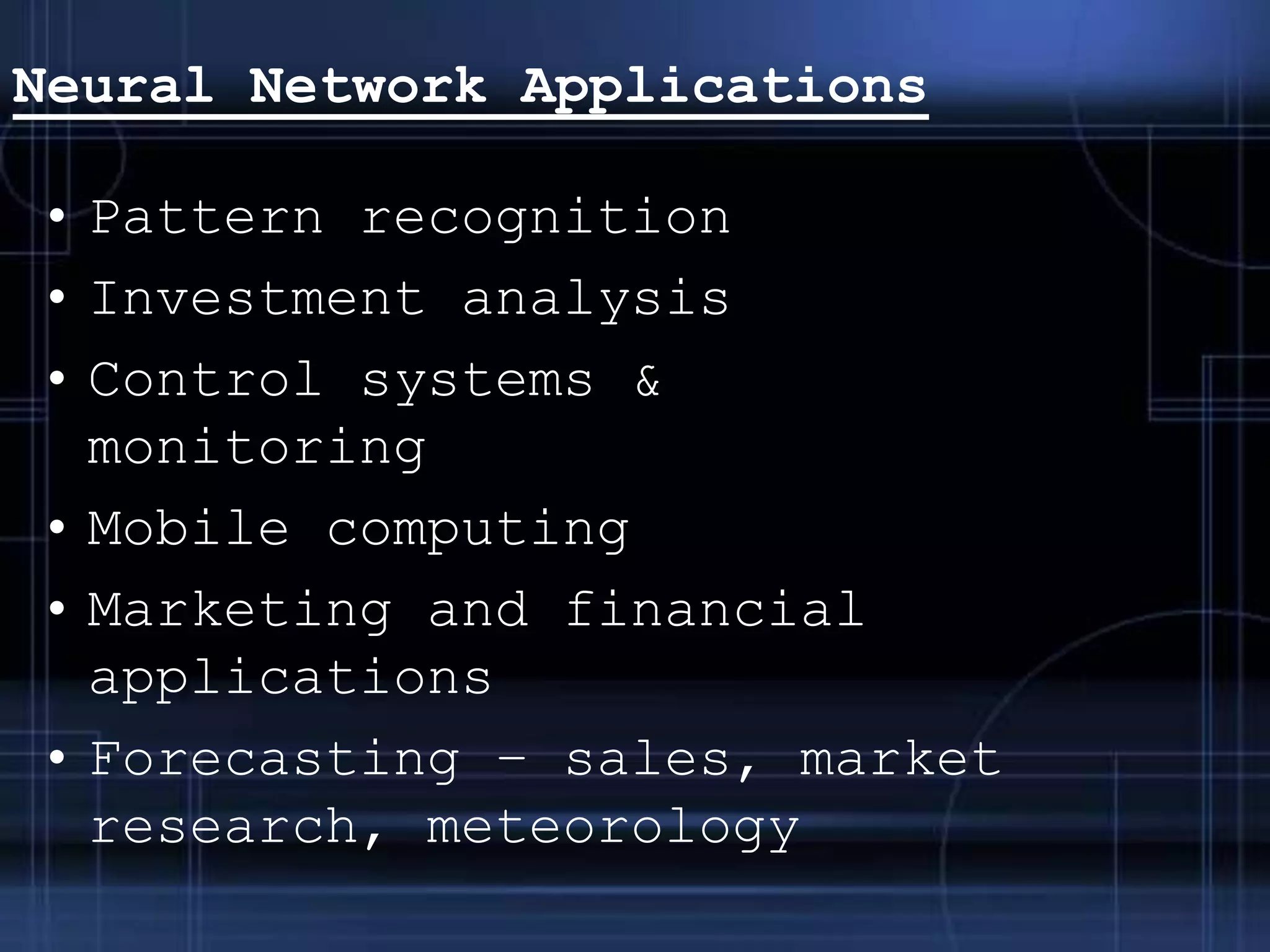 • Pattern recognition
• Investment analysis
• Control systems &
monitoring
• Mobile computing
• Marketing and financial
applications
• Forecasting – sales, market
research, meteorology
Neural Network Applications
 
