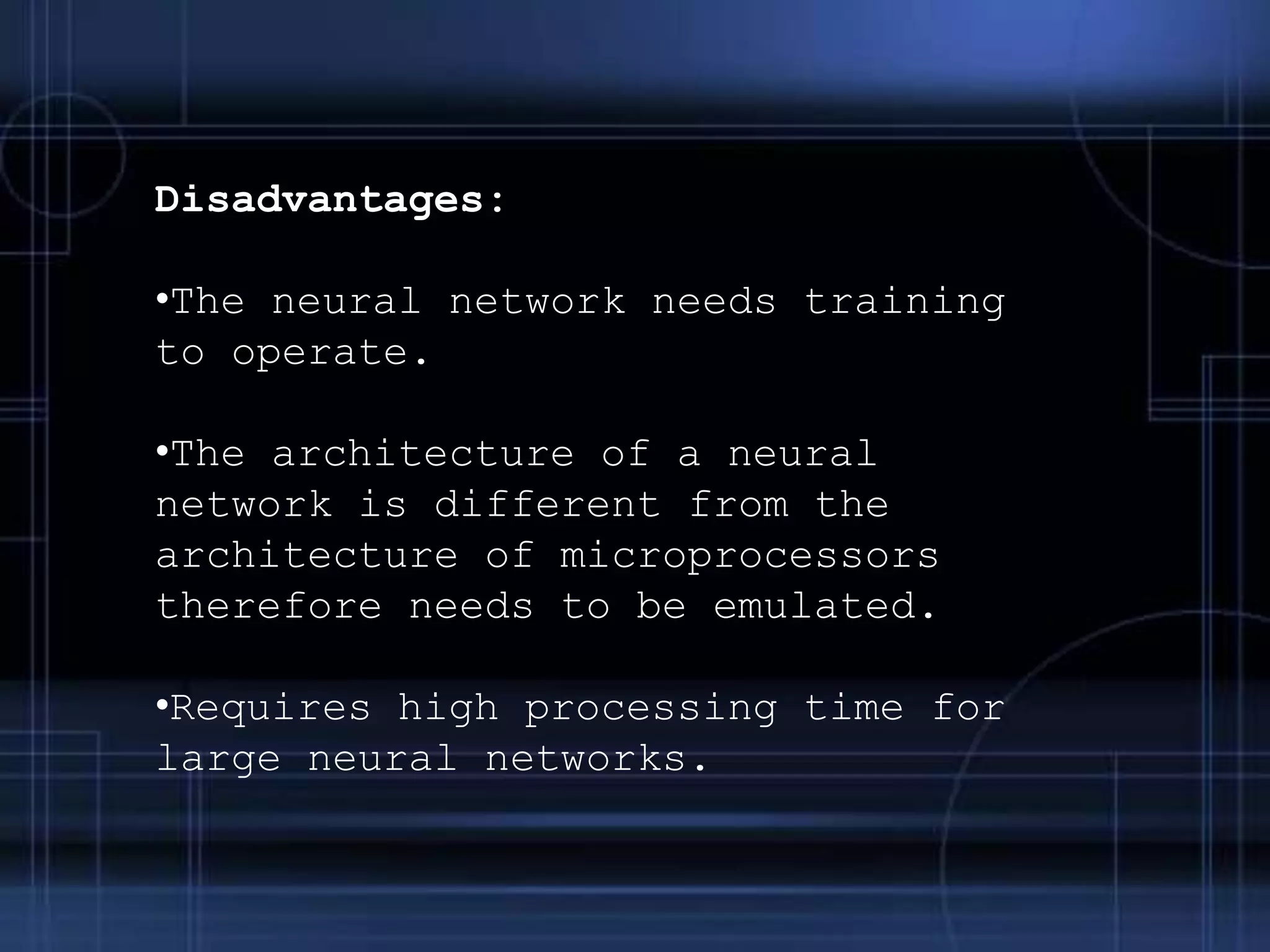 Disadvantages:
•The neural network needs training
to operate.
•The architecture of a neural
network is different from the
architecture of microprocessors
therefore needs to be emulated.
•Requires high processing time for
large neural networks.
 