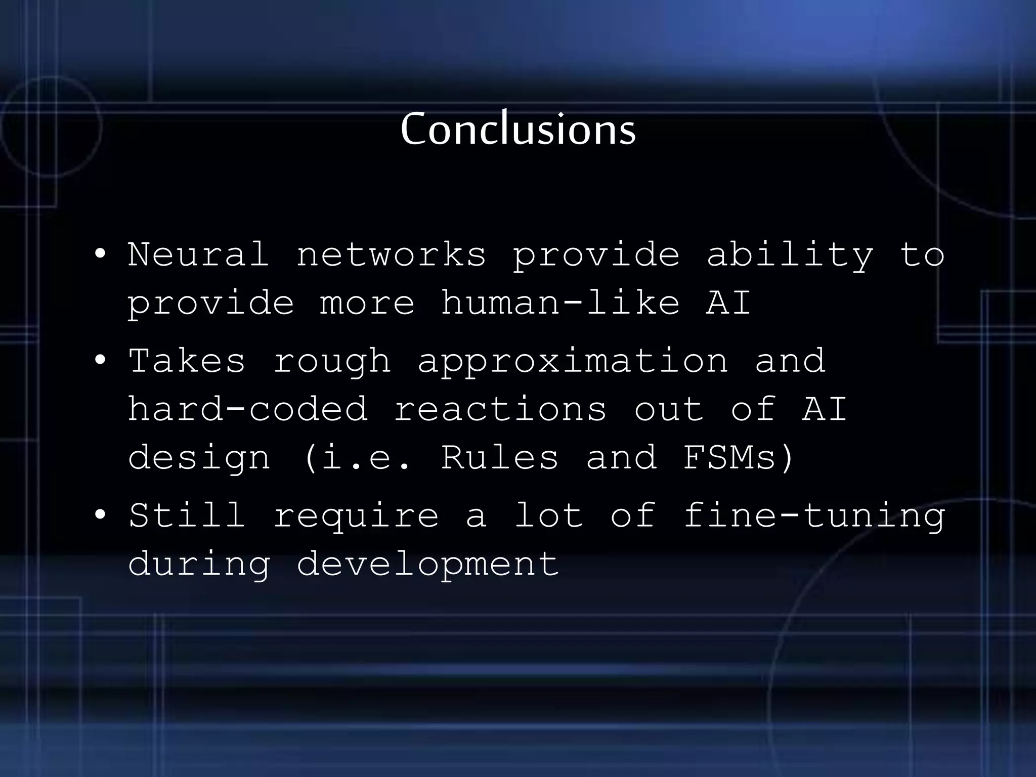 Conclusions
• Neural networks provide ability to
provide more human-like AI
• Takes rough approximation and
hard-coded reactions out of AI
design (i.e. Rules and FSMs)
• Still require a lot of fine-tuning
during development
 