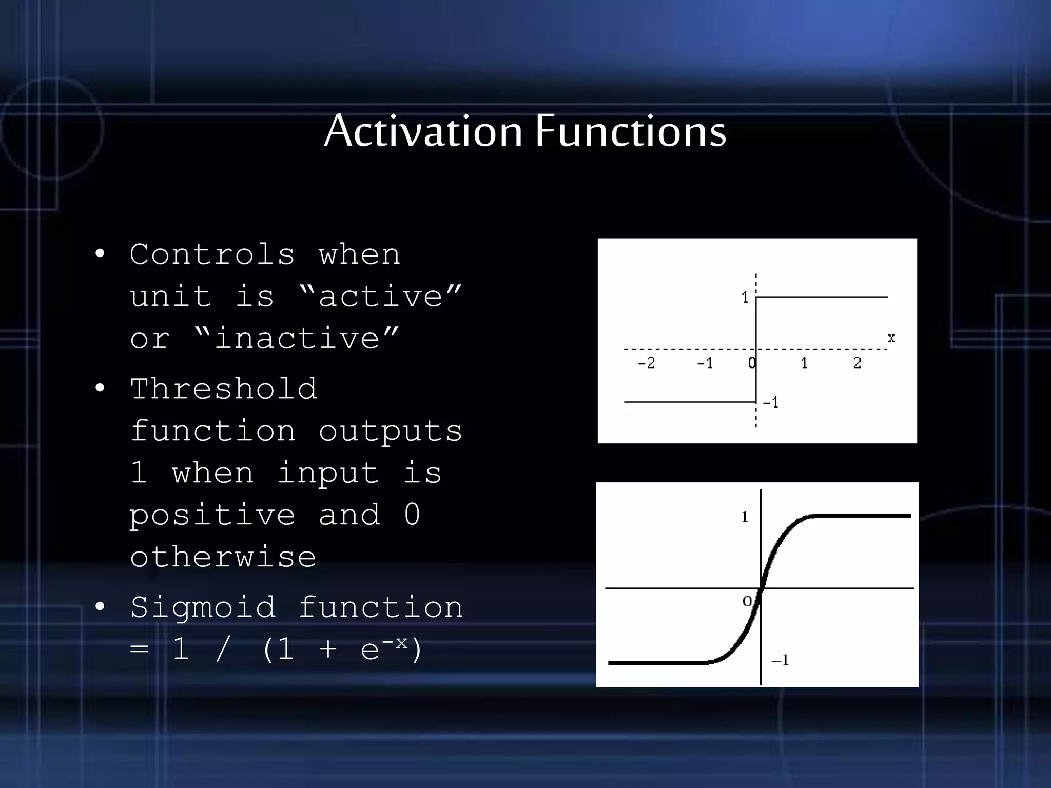 ActivationFunctions
• Controls when
unit is “active”
or “inactive”
• Threshold
function outputs
1 when input is
positive and 0
otherwise
• Sigmoid function
= 1 / (1 + e-x)
 