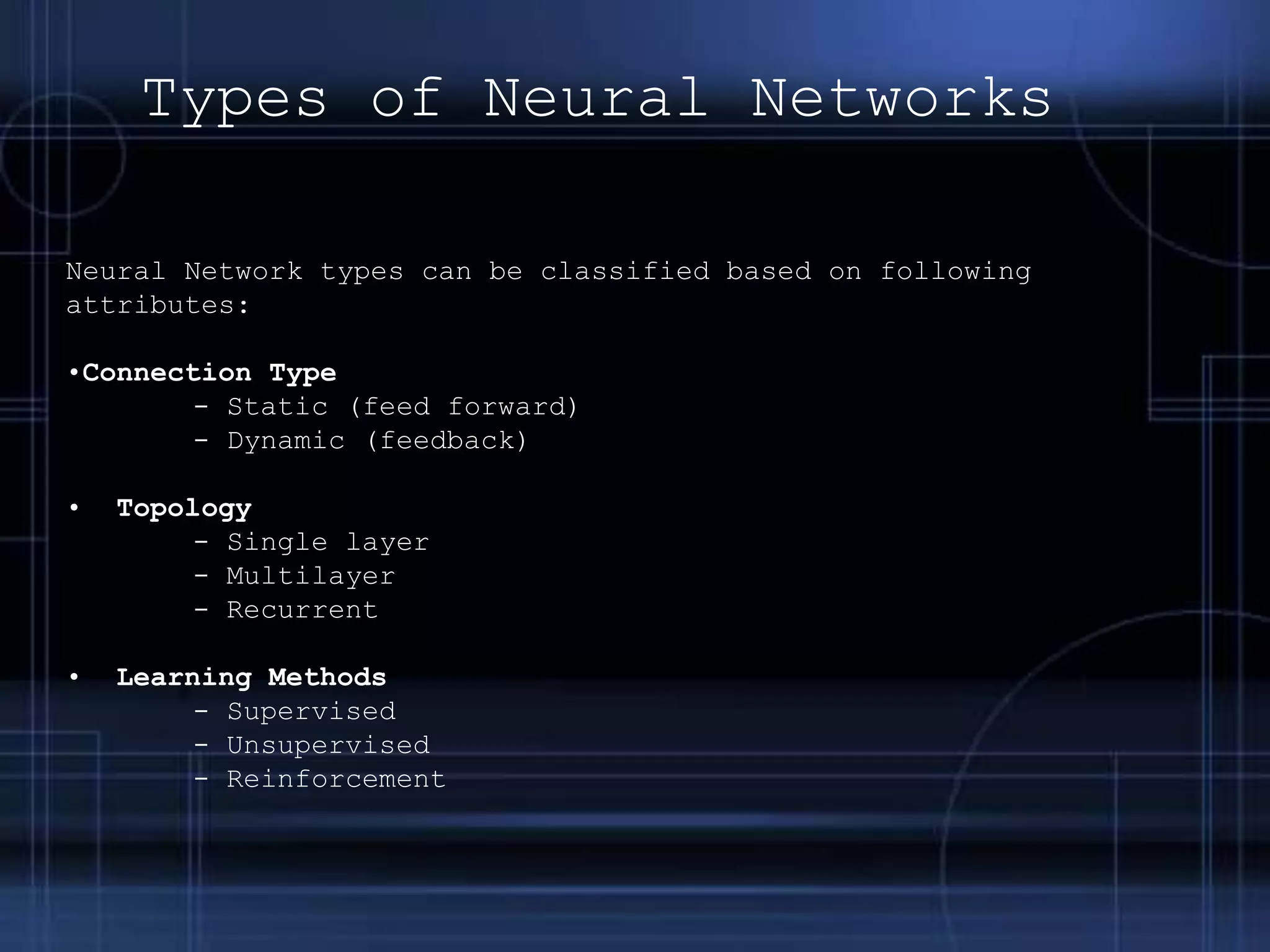 Neural Network types can be classified based on following
attributes:
•Connection Type
- Static (feed forward)
- Dynamic (feedback)
• Topology
- Single layer
- Multilayer
- Recurrent
• Learning Methods
- Supervised
- Unsupervised
- Reinforcement
Types of Neural Networks
 
