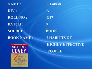 NAME : I. Lokesh
DIV : A
ROLL NO : G17
BATCH : 9
SOURCE : BOOK
BOOK NAME : 7 HABITTS OF
HIGHLY EFFECTIVE
PEOPLE
 