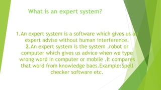 1.An expert system is a software which gives us an
expert advise without human interference.
2.An expert system is the system ,robot or
computer which gives us advice when we type
wrong word in computer or mobile .It compares
that word from knowledge baes.Example:Spell
checker software etc.
What is an expert system?
 