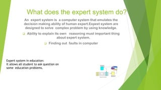 What does the expert system do?
An expert system is a computer system that emulates the
decision making ability of human expert.Expext system are
designed to solve complex problem by using knowledge.
 Ability to explain its own reasoning must important thing
about expert system.
 Finding out faults in computer
Expert system in education:
It allows all student to ask question on
some education problems.
 