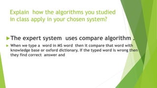 Explain how the algorithms you studied
in class apply in your chosen system?
The expert system uses compare algorithm .
 When we type a word in MS word then it compare that word with
knowledge base or oxford dictionary. If the typed word is wrong then
they find correct answer and
 