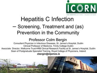 Professor Colm Bergin
Consultant Physician in Infectious Diseases, St. James’s Hospital, Dublin
Clinical Professor of Medicine, Trinity College Dublin
Associate Director, Wellcome Trust-HRB Clinical Research Facility at St. James’s Hospital, Dublin
Dean of Postgraduate Specialist Training, Royal College of Physicians, Ireland
cbergin@stjames.ie
Hepatitis C Infection
– Screening, Treatment and (as)
Prevention in the Community
 