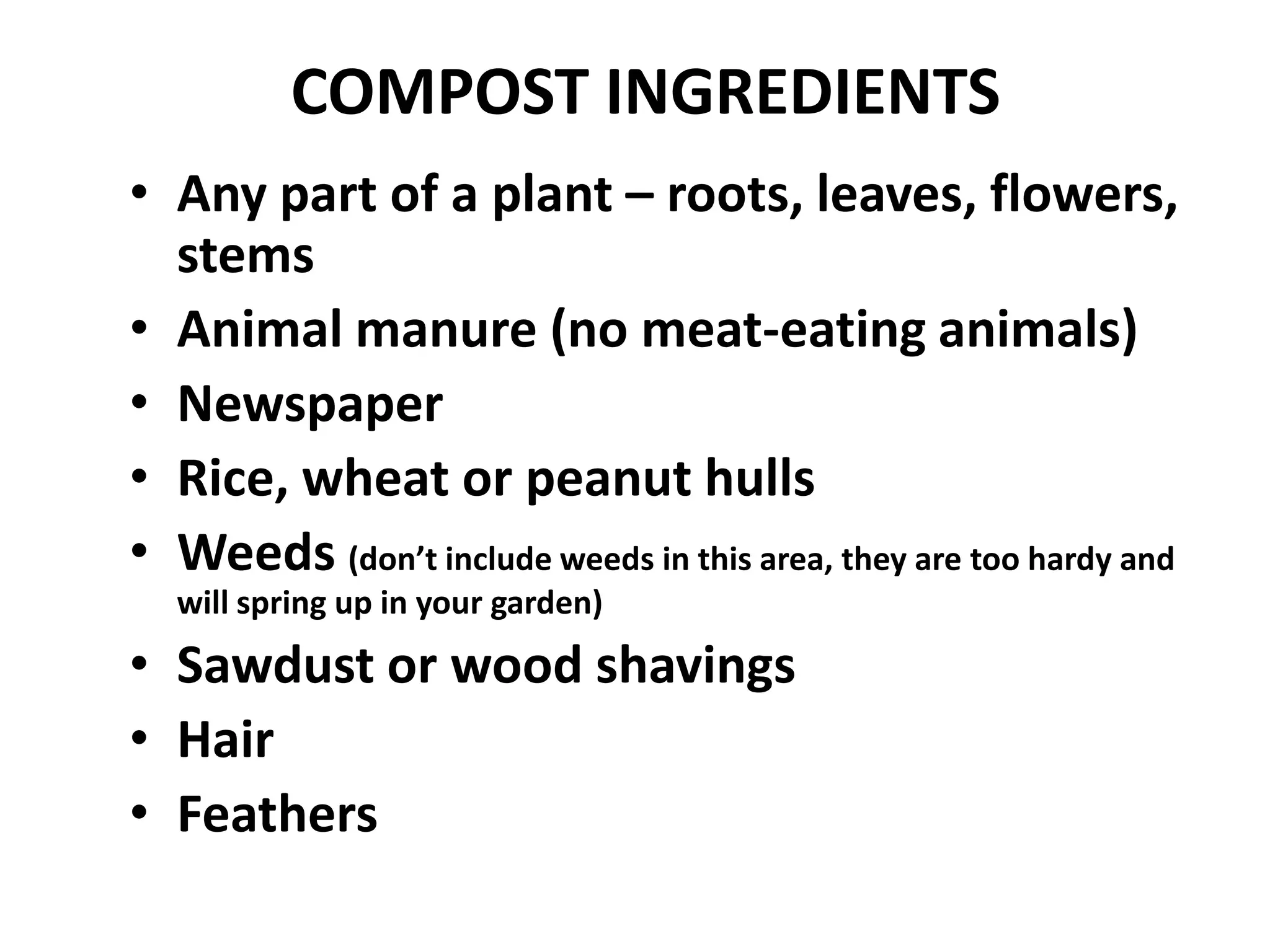 COMPOST INGREDIENTS
• Any part of a plant – roots, leaves, flowers,
  stems
• Animal manure (no meat-eating animals)
• Newspaper
• Rice, wheat or peanut hulls
• Weeds (don’t include weeds in this area, they are too hardy and
  will spring up in your garden)
• Sawdust or wood shavings
• Hair
• Feathers
 