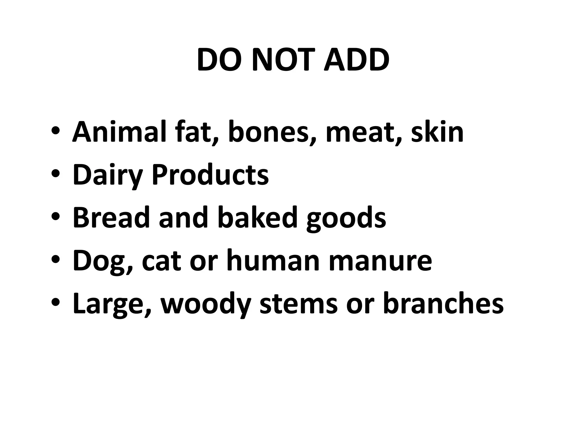 DO NOT ADD
•   Animal fat, bones, meat, skin
•   Dairy Products
•   Bread and baked goods
•   Dog, cat or human manure
•   Large, woody stems or branches
 