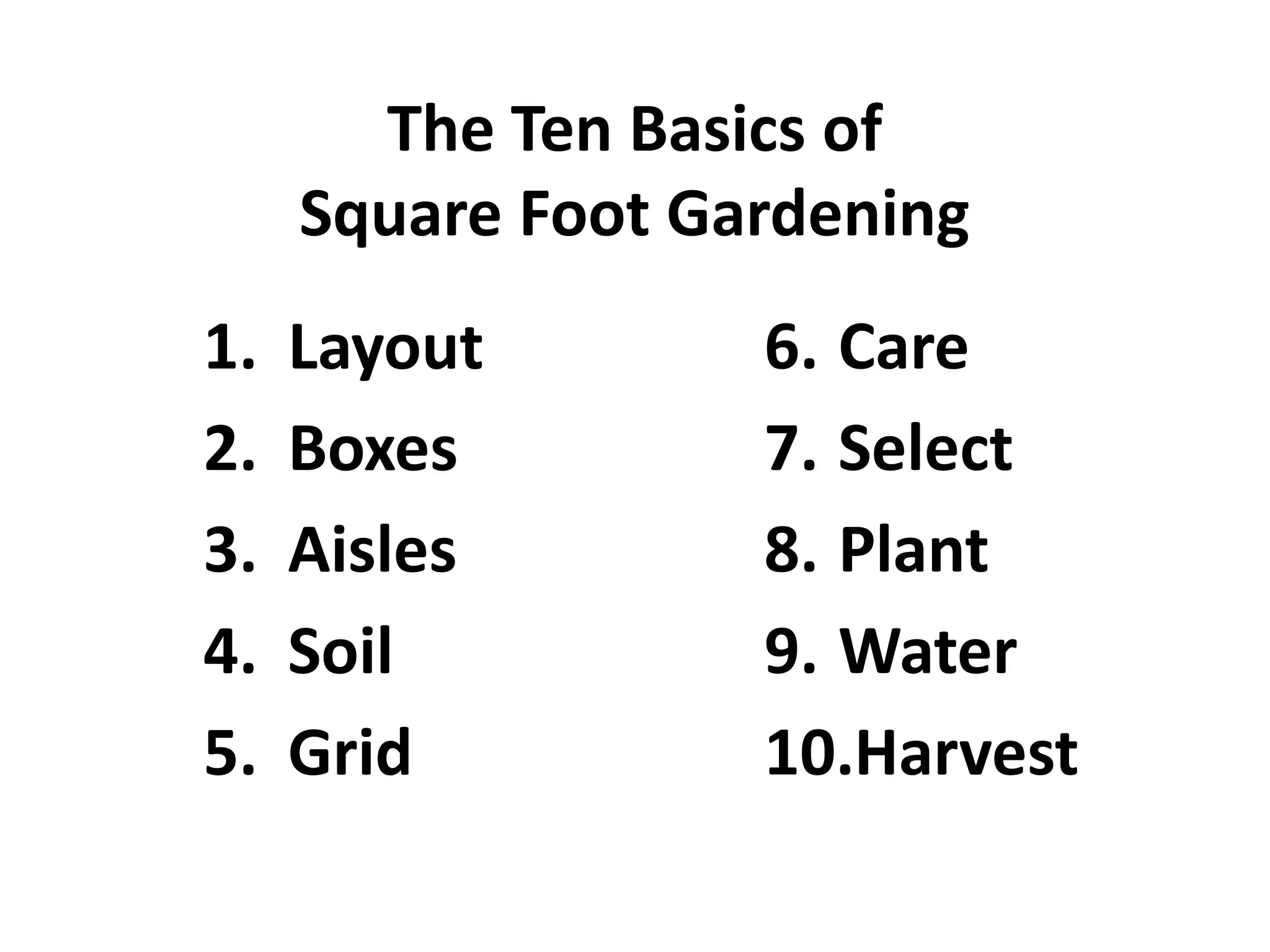 The Ten Basics of
     Square Foot Gardening
1.   Layout        6. Care
2.   Boxes         7. Select
3.   Aisles        8. Plant
4.   Soil          9. Water
5.   Grid          10.Harvest
 