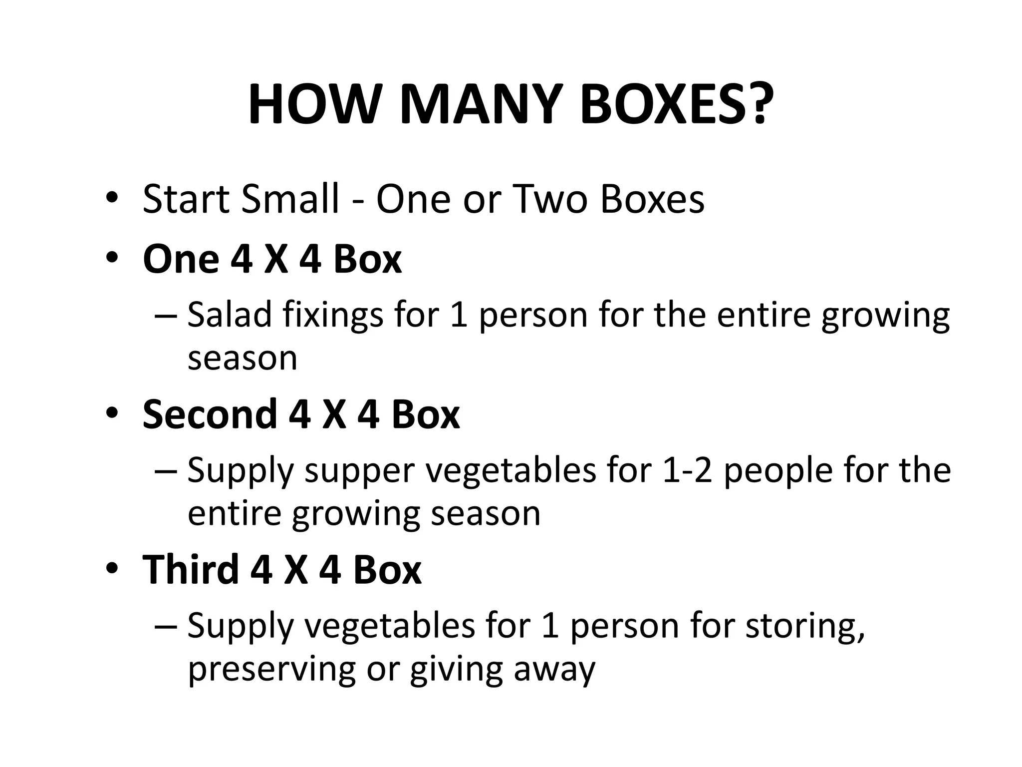 HOW MANY BOXES?
• Start Small - One or Two Boxes
• One 4 X 4 Box
  – Salad fixings for 1 person for the entire growing
    season
• Second 4 X 4 Box
  – Supply supper vegetables for 1-2 people for the
    entire growing season
• Third 4 X 4 Box
  – Supply vegetables for 1 person for storing,
    preserving or giving away
 