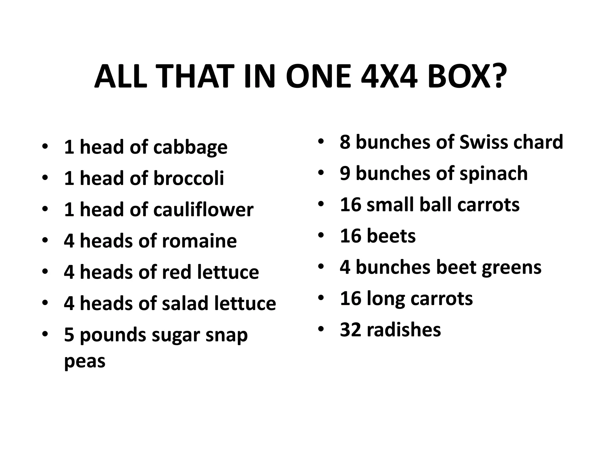 ALL THAT IN ONE 4X4 BOX?
•   1 head of cabbage          •   8 bunches of Swiss chard
•   1 head of broccoli         •   9 bunches of spinach
•   1 head of cauliflower      •   16 small ball carrots
•   4 heads of romaine         •   16 beets
•   4 heads of red lettuce     •   4 bunches beet greens
•   4 heads of salad lettuce   •   16 long carrots
•   5 pounds sugar snap        •   32 radishes
    peas
 